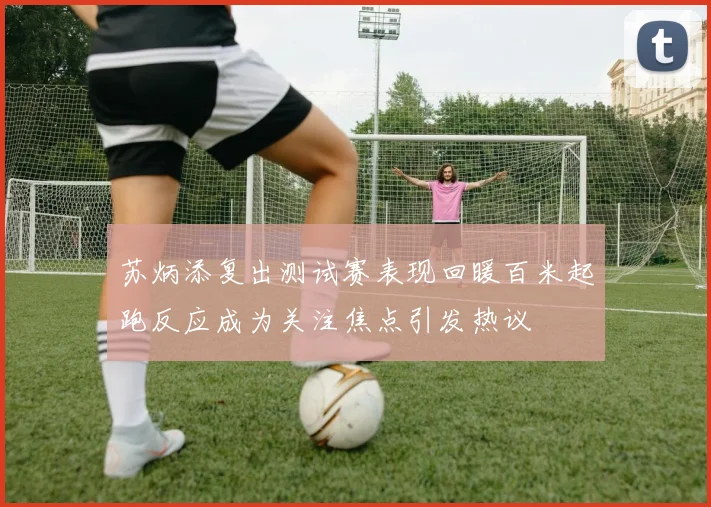 苏炳添复出测试赛表现回暖百米起跑反应成为关注焦点引发热议