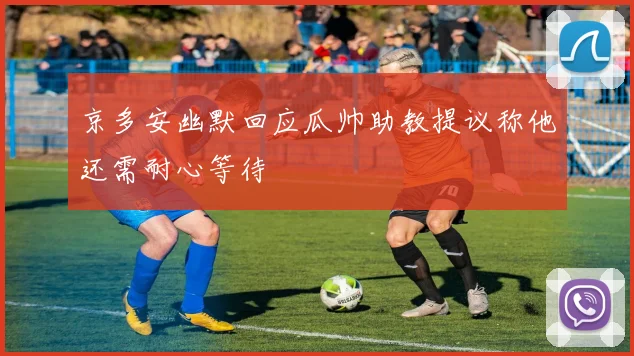 京多安幽默回应瓜帅助教提议称他还需耐心等待