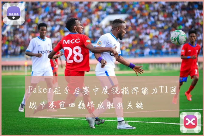 Faker在季后赛中展现指挥能力T1团战节奏重回巅峰成胜利关键