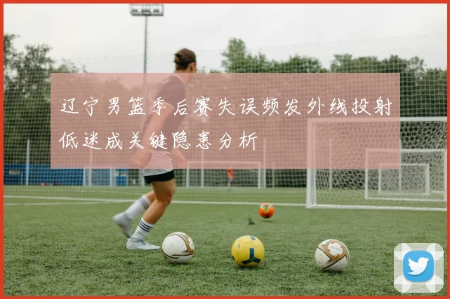 辽宁男篮季后赛失误频发外线投射低迷成关键隐患分析