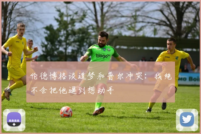 伦德博格谈追梦和普尔冲突：我绝不会把他逼到想动手