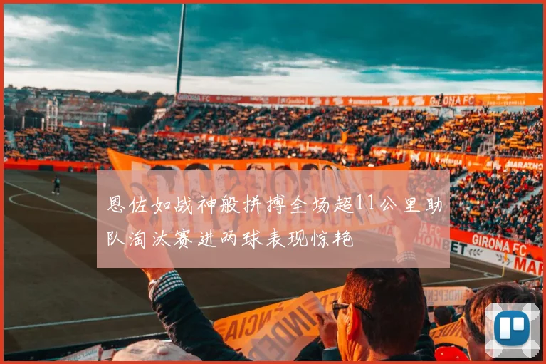 恩佐如战神般拼搏全场超11公里助队淘汰赛进两球表现惊艳