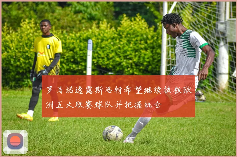 罗马诺透露斯洛特希望继续执教欧洲五大联赛球队并把握机会