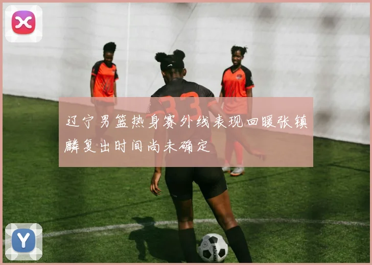辽宁男篮热身赛外线表现回暖张镇麟复出时间尚未确定